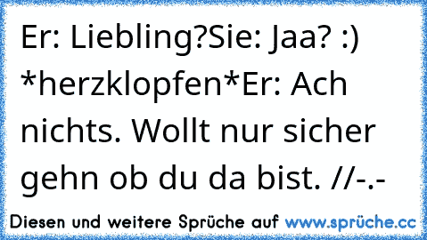 Er: Liebling?
Sie: Jaa? :) *herzklopfen*
Er: Ach nichts. Wollt nur sicher gehn ob du da bist. //
-.-