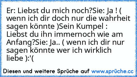 Er: Liebst du mich noch?
Sie: Ja ! ( wenn ich dir doch nur die wahrheit sagen könnte )
Sein Kumpel : Liebst du ihn immernoch wie am Anfang?
Sie: Ja.. ( wenn ich dir nur sagen könnte wer ich wirklich liebe )
:'( ♥