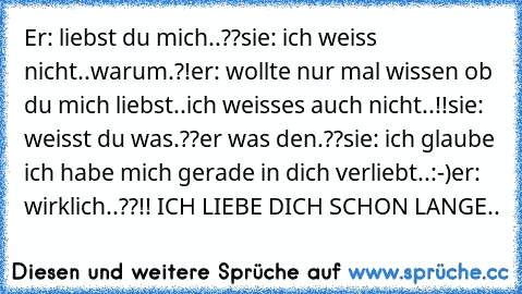 Er: liebst du mich..??
sie: ich weiss nicht..warum.?!
er: wollte nur mal wissen ob du mich liebst..ich weisses auch nicht..!!
sie: weisst du was.??
er was den.??
sie: ich glaube ich habe mich gerade in dich verliebt..:-)
er: wirklich..??!! ICH LIEBE DICH SCHON LANGE..