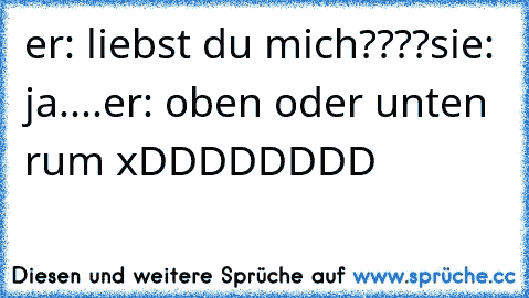 er: liebst du mich????
sie: ja....
er: oben oder unten rum xDDDDDDDD