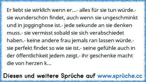 Er liebt sie wirklich wenn er...
- alles für sie tun würde.
- sie wunderschön findet, auch wenn sie ungeschminkt und in jogginghose ist.
- jede sekunde an sie denken muss.
- sie vermisst sobald sie sich verabschiedet haben.
- keine andere frau jemals ran lassen würde.
- sie perfekt findet so wie sie ist.
- seine gefühle auch in der öffentlichkeit jedem zeigt.
- ihr geschenke macht die von herze...