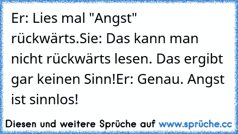 Er: Lies mal "Angst" rückwärts.
Sie: Das kann man nicht rückwärts lesen. Das ergibt gar keinen Sinn!
Er: Genau. Angst ist sinnlos! ♥