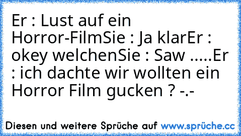 Er : Lust auf ein Horror-Film
Sie : Ja klar
Er : okey welchen
Sie : Saw .....
Er : ich dachte wir wollten ein Horror Film gucken ? -.-