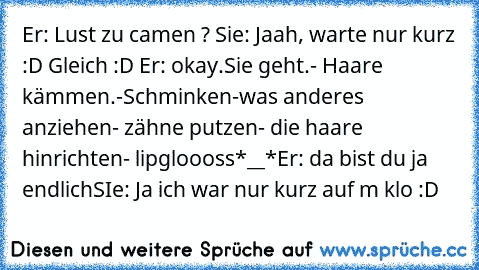 Er: Lust zu camen ? Sie: Jaah, warte nur kurz :D Gleich :D Er: okay.
Sie geht.
- Haare kämmen.
-Schminken
-was anderes anziehen
- zähne putzen
- die haare hinrichten
- lipgloooss
*__*
Er: da bist du ja endlich
SIe: Ja ich war nur kurz auf m klo :D