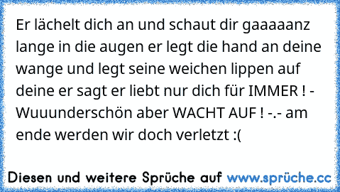 Er lächelt dich an und schaut dir gaaaaanz lange in die augen ♥
er legt die hand an deine wange und legt seine weichen lippen auf deine ♥
er sagt er liebt nur dich für IMMER ! ♥
- Wuuunderschön aber WACHT AUF ! -.- am ende werden wir doch verletzt :(