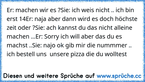 Er: machen wir es ?
Sie: ich weis nicht .. ich bin erst 14
Er: naja aber dann wird es doch höchste zeit oder ?
Sie: ach kannst du das nicht alleine machen ...
Er: Sorry ich will aber das du es machst ..
Sie: najo ok gib mir die nummmer .. ich bestell uns  unsere pizza die du wolltest