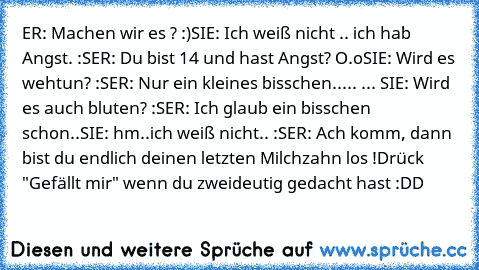 ER: Machen wir es ? :)
SIE: Ich weiß nicht .. ich hab Angst. :S
ER: Du bist 14 und hast Angst? O.o
SIE: Wird es wehtun? :S
ER: Nur ein kleines bisschen..
... ... SIE: Wird es auch bluten? :S
ER: Ich glaub ein bisschen schon..
SIE: hm..ich weiß nicht.. :S
ER: Ach komm, dann bist du endlich deinen letzten Milchzahn los !
Drück "Gefällt mir" wenn du zweideutig gedacht hast :DD