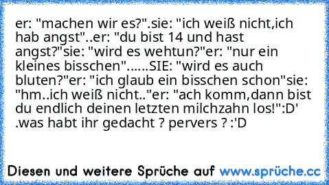 er: "machen wir es?".
sie: "ich weiß nicht,ich hab angst"..
er: "du bist 14 und hast angst?"
sie: "wird es wehtun?"
er: "nur ein kleines bisschen"
......SIE: "wird es auch bluten?"
er: "ich glaub ein bisschen schon"
sie: "hm..ich weiß nicht.."
er: "ach komm,dann bist du endlich deinen letzten milchzahn los!''
:D
' .
was habt ihr gedacht ? pervers ? :'D