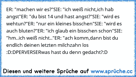 ER: "machen wir es?"
SIE: "ich weiß nicht,ich hab angst"
ER: "du bist 14 und hast angst?"
SIE: "wird es wehtun?"
ER: "nur ein kleines bisschen"
SIE: "wird es auch bluten?"
ER: "ich glaub ein bisschen schon"
SIE: "hm..ich weiß nicht.."
ER: "ach komm,dann bist du endlich deinen letzten milchzahn los :D:D
PERVERSER
was hast du denn gedacht?
:D