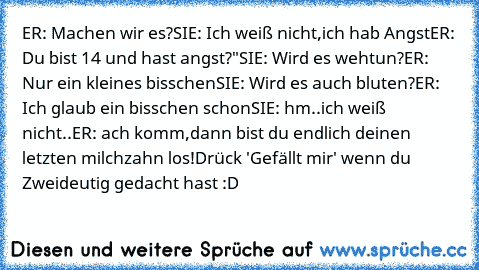 ER: Machen wir es?
SIE: Ich weiß nicht,ich hab Angst
ER: Du bist 14 und hast angst?"
SIE: Wird es wehtun?
ER: Nur ein kleines bisschen
SIE: Wird es auch bluten?
ER: Ich glaub ein bisschen schon
SIE: hm..ich weiß nicht..
ER: ach komm,dann bist du endlich deinen letzten milchzahn los!
Drück 'Gefällt mir' wenn du Zweideutig gedacht hast :D