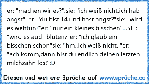 er: "machen wir es?".
sie: "ich weiß nicht,ich hab angst"..
er: "du bist 14 und hast angst?"
sie: "wird es wehtun?"
er: "nur ein kleines bisschen"
...SIE: "wird es auch bluten?"
er: "ich glaub ein bisschen schon"
sie: "hm..ich weiß nicht.."
er: "ach komm,dann bist du endlich deinen letzten milchzahn los!''
:D