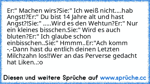 Er:" Machen wir´s?
Sie:" Ich weiß nicht....hab Angst!?
Er:" Du bist 14 Jahre alt und hast Angst?!
Sie:" .....Wird es den Wehtun?
Er:" Nur ein kleines bisschen.
Sie:" Wird es auch bluten?
Er:" Ich glaube schon einbisschen..
Sie:" Hmmm..
Er:"Ach komm -.-
Dann hast du entlich deinen Letzten Milchzahn los!!
Wer an das Perverse gedacht hat Liken..:o