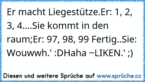 Er macht Liegestütze.
Er: 1, 2, 3, 4....
Sie kommt in den raum;
Er: 97, 98, 99 Fertig..
Sie: Wouwwh.' :D
Haha ~LIKEN.' ;)