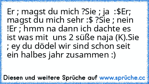 Er ; magst du mich ?
Sie ; ja  :$
Er; magst du mich sehr :$ ?
Sie ; nein !
Er ; hmm na dann ich dachte es ist was mit  uns 2 süße naja (K).
Sie ; ey du dödel wir sind schon seit ein halbes jahr zusammen :)