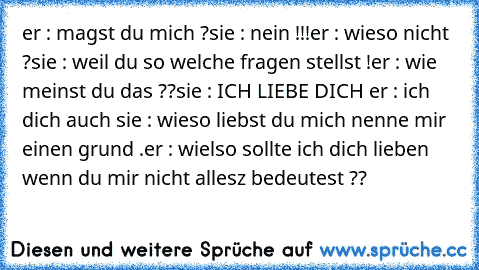 er : magst du mich ?
sie : nein !!!
er : wieso nicht ?
sie : weil du so welche fragen stellst !
er : wie meinst du das ??
sie : ICH LIEBE DICH ♥
er : ich dich auch ♥
sie : wieso liebst du mich nenne mir einen grund .
er : wielso sollte ich dich lieben wenn du mir nicht allesz bedeutest ??