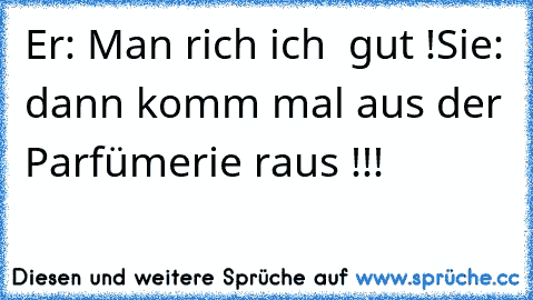 Er: Man rich ich  gut !
Sie: dann komm mal aus der Parfümerie raus !!!