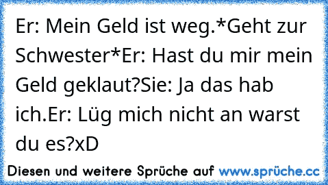 Er: Mein Geld ist weg.
*Geht zur Schwester*
Er: Hast du mir mein Geld geklaut?
Sie: Ja das hab ich.
Er: Lüg mich nicht an warst du es?
xD