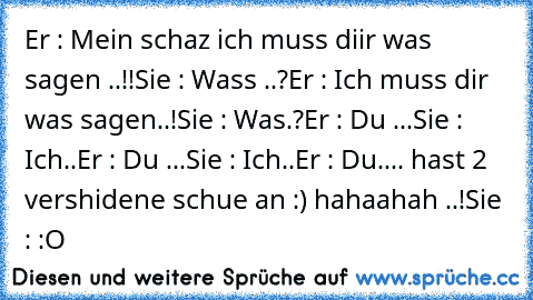 Er : Mein schaz ich muss diir was sagen ..!!
Sie : Wass ..?
Er : Ich muss dir was sagen..!
Sie : Was.?
Er : Du ...
Sie : Ich..
Er : Du ...
Sie : Ich..
Er : Du.... hast 2 vershidene schue an :) hahaahah ..!
Sie : :O