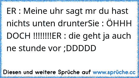 ER : Meine uhr sagt mır du hast nichts unten drunter
Sie : ÖHHH DOCH !!!!!!!!
ER : die geht ja auch ne stunde vor ;DDDDD