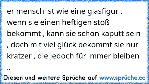 er mensch ist wie eine glasfigur . wenn sie einen heftigen stoß bekommt , kann sie schon kaputt sein , doch mit viel glück bekommt sie nur kratzer , die jedoch für immer bleiben ..