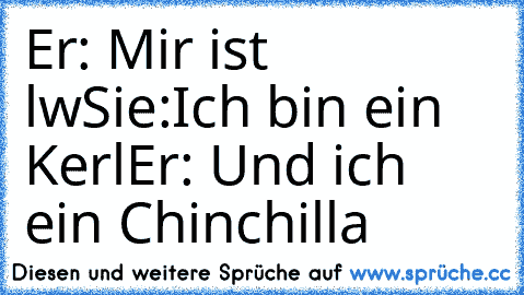 Er: Mir ist lw
Sie:Ich bin ein Kerl
Er: Und ich ein Chinchilla