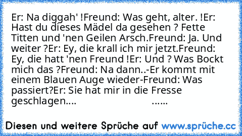 Er: Na diggah' !
Freund: Was geht, alter. !
Er: Hast du dieses Mädel da gesehen ? Fette Titten und 'nen Geilen Arsch.
Freund: Ja. Und weiter ?
Er: Ey, die krall ich mir jetzt.
Freund: Ey, die hatt 'nen Freund !
Er: Und ? Was Bockt mich das ?
Freund: Na dann..
-Er kommt mit einem Blauen Auge wieder-
Freund: Was passiert?
Er: Sie hat mir in die Fresse geschlagen....
                             ...
...