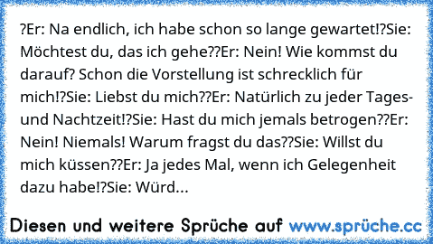 ?Er: Na endlich, ich habe schon so lange gewartet!
?Sie: Möchtest du, das ich gehe?
?Er: Nein! Wie kommst du darauf? Schon die Vorstellung ist schrecklich für mich!
?Sie: Liebst du mich?
?Er: Natürlich zu jeder Tages- und Nachtzeit!
?Sie: Hast du mich jemals betrogen?
?Er: Nein! Niemals! Warum fragst du das?
?Sie: Willst du mich küssen?
?Er: Ja jedes Mal, wenn ich Gelegenheit dazu habe!
?Sie: W...