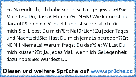 Er: Na endLich, ich habe schon so Lanqe qewartet!
Sie: Möchtest Du, dass iCH qehe?
Er: NEiN! Wie kommst du darauf? Schon die VorsteLLunq ist schreckLich für mich!
Sie: Liebst Du mich?
Er: NatürLich! Zu jeder Taqes- und Nachtzeit!
Sie: Hast Du mich jemaLs betroqen??
Er: NEiN!! NiemaLs! Warum fraqst Du das?
Sie: WiLLst Du mich küssen?
Er: Ja, jedes MaL, wenn ich GeLeqenheit dazu habe!
Sie: Würdest D...