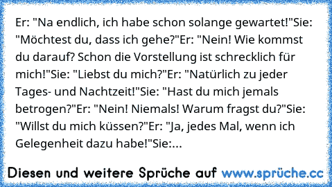 Er: "Na endlich, ich habe schon solange gewartet!"
Sie: "Möchtest du, dass ich gehe?"
Er: "Nein! Wie kommst du darauf? Schon die Vorstellung ist schrecklich für mich!"
Sie: "Liebst du mich?"
Er: "Natürlich zu jeder Tages- und Nachtzeit!"
Sie: "Hast du mich jemals betrogen?"
Er: "Nein! Niemals! Warum fragst du?"
Sie: "Willst du mich küssen?"
Er: "Ja, jedes Mal, wenn ich Gelegenheit dazu habe!"
S...