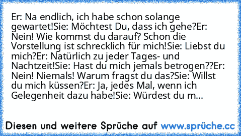 Er: Na endlich, ich habe schon solange gewartet!
Sie: Möchtest Du, dass ich gehe?
Er: Nein! Wie kommst du darauf? Schon die Vorstellung ist schrecklich für mich!
Sie: Liebst du mich?
Er: Natürlich zu jeder Tages- und Nachtzeit!
Sie: Hast du mich jemals betrogen??
Er: Nein! Niemals! Warum fragst du das?
Sie: Willst du mich küssen?
Er: Ja, jedes Mal, wenn ich Gelegenheit dazu habe!
Sie: Würdest d...