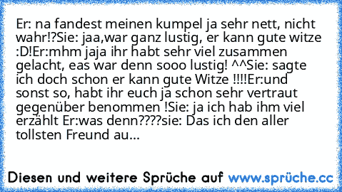 Er: na fandest meinen kumpel ja sehr nett, nicht wahr!?
Sie: jaa,war ganz lustig, er kann gute witze :D!
Er:mhm jaja ihr habt sehr viel zusammen gelacht, eas war denn sooo lustig! ^^
Sie: sagte ich doch schon er kann gute Witze !!!!
Er:und sonst so, habt ihr euch ja schon sehr vertraut gegenüber benommen !
Sie: ja ich hab ihm viel erzählt ♥
Er:was denn????
sie: Das ich den aller tollsten Freund...