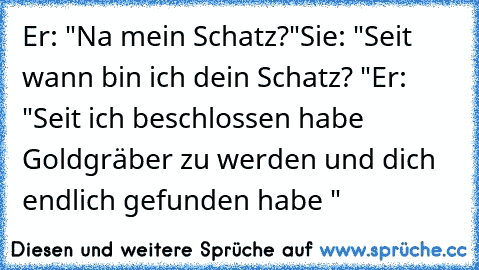 Er: "Na mein Schatz?"
Sie: "Seit wann bin ich dein Schatz? ♥"
Er: "Seit ich beschlossen habe Goldgräber zu werden und dich endlich gefunden habe ♥"