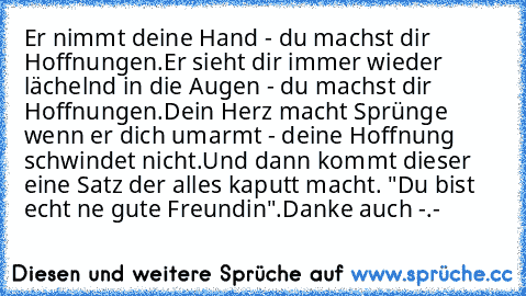 Er nimmt deine Hand - du machst dir Hoffnungen.
Er sieht dir immer wieder lächelnd in die Augen - du machst dir Hoffnungen.
Dein Herz macht Sprünge wenn er dich umarmt - deine Hoffnung schwindet nicht.
Und dann kommt dieser eine Satz der alles kaputt macht. "Du bist echt ne gute Freundin".
Danke auch -.-