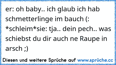 er: oh baby.. ich glaub ich hab schmetterlinge im bauch (: *schleim*
sie: tja.. dein pech.. was schiebst du dir auch ne Raupe in arsch ;)