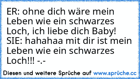 ER: ohne dich wäre mein Leben wie ein schwarzes Loch, ich liebe dich Baby! SIE: hahahaa mit dir ist mein Leben wie ein schwarzes Loch!!! -.-