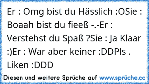 Er : Omg bist du Hässlich :O
Sie : Boaah bist du fieeß -.-
Er : Verstehst du Spaß ?
Sie : Ja Klaar :)
Er : War aber keiner :DD
Pls . Liken :DDD