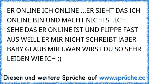 ER ONLINE ICH ONLINE ...
ER SIEHT DAS ICH ONLINE BIN UND MACHT NICHTS ..
ICH SEHE DAS ER ONLINE IST UND FLIPPE FAST AUS WEILL ER MIR NICHT SCHREIBT !
ABER BABY GLAUB MIR I.WAN WIRST DU SO SEHR LEIDEN WIE ICH ;)