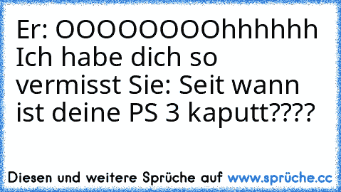 Er: OOOOOOOOhhhhhh Ich habe dich so vermisst 
Sie: Seit wann ist deine PS 3 kaputt????