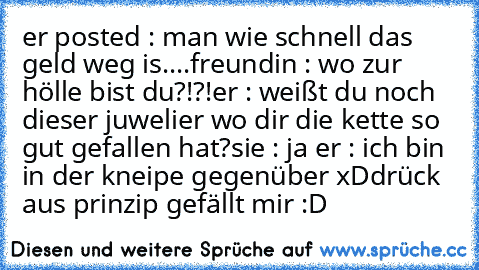 er posted : man wie schnell das geld weg is....
freundin : wo zur hölle bist du?!?!
er : weißt du noch dieser juwelier wo dir die kette so gut gefallen hat?
sie : ja ♥
er : ich bin in der kneipe gegenüber xD
drück aus prinzip gefällt mir :D