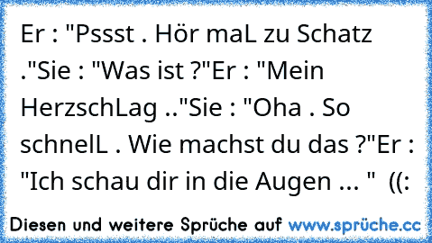 Er : "Pssst . Hör maL zu Schatz ."
Sie : "Was ist ?"
Er : "Mein HerzschLag .."
Sie : "Oha . So schnelL . Wie machst du das ?"
Er : "Ich schau dir in die Augen ... " ♥ ((: