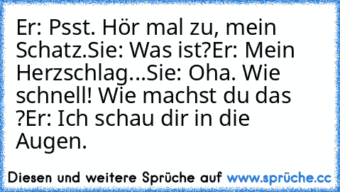 Er: Psst. Hör mal zu, mein Schatz.
Sie: Was ist?
Er: Mein Herzschlag...
Sie: Oha. Wie schnell! Wie machst du das ?
Er: Ich schau dir in die Augen. ♥ ♥