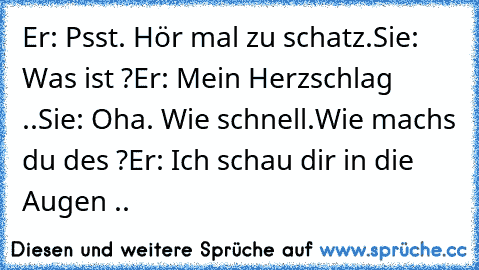 Er: Psst. Hör mal zu schatz.
Sie: Was ist ?
Er: Mein Herzschlag ..
Sie: Oha. Wie schnell.Wie machs du des ?
Er: Ich schau dir in die Augen .. ♥