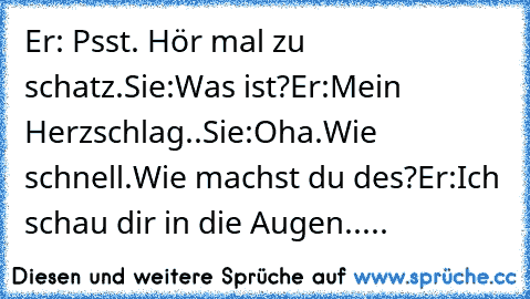 Er: Psst. Hör mal zu schatz.
Sie:Was ist?
Er:Mein Herzschlag..
Sie:Oha.Wie schnell.Wie machst du des?
Er:Ich schau dir in die Augen.....♥