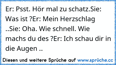 Er: Psst. Hör mal zu schatz.
Sie: Was ist ?
Er: Mein Herzschlag ..
Sie: Oha. Wie schnell. Wie machs du des ?
Er: Ich schau dir in die Augen .. ♥