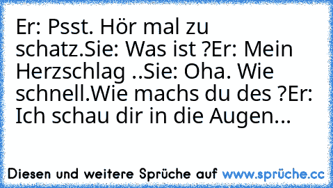 Er: Psst. Hör mal zu schatz.
Sie: Was ist ?
Er: Mein Herzschlag ..
Sie: Oha. Wie schnell.Wie machs du des ?
Er: Ich schau dir in die Augen... ♥