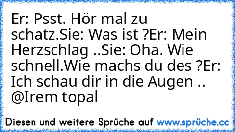 Er: Psst. Hör mal zu schatz.
Sie: Was ist ?
Er: Mein Herzschlag ..
Sie: Oha. Wie schnell.Wie machs du des ?
Er: Ich schau dir in die Augen .. ♥
@Irem topal