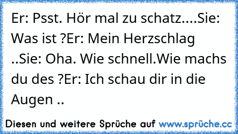 Er: Psst. Hör mal zu schatz.
...Sie: Was ist ?
Er: Mein Herzschlag ..
Sie: Oha. Wie schnell.Wie machs du des ?
Er: Ich schau dir in die Augen .. ♥