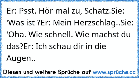 Er: Psst. Hör mal zu, Schatz.
Sie: 'Was ist ?
Er: Mein Herzschlag..
Sie: 'Oha. Wie schnell. Wie machst du das?
Er: Ich schau dir in die Augen.. ♥