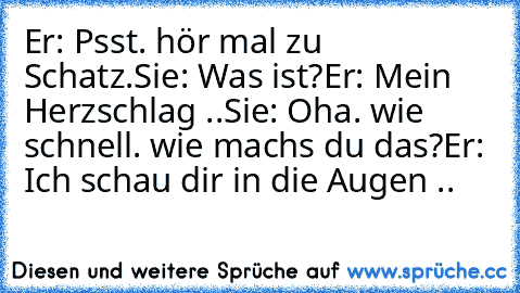 Er: Psst. hör mal zu Schatz.
Sie: Was ist?
Er: Mein Herzschlag ..
Sie: Oha. wie schnell. wie machs du das?
Er: Ich schau dir in die Augen .. ♥ ♥ ♥