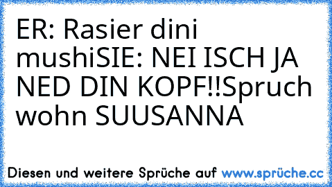 ER: Rasier dini mushi
SIE: NEI ISCH JA NED DIN KOPF!!
Spruch wohn SUUSANNA